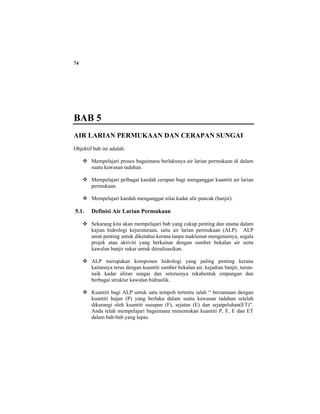 74
BAB 5
AIR LARIAN PERMUKAAN DAN CERAPAN SUNGAI
Objektif bab ini adalah:
Mempelajari proses bagaimana berlakunya air larian permukaan di dalam
suatu kawasan tadahan.
Mempelajari pelbagai kaedah cerapan bagi menganggar kuantiti air larian
permukaan.
Mempelajari kaedah menganggar nilai kadar alir puncak (banjir).
5.1. Definisi Air Larian Permukaan
Sekarang kita akan mempelajari bab yang cukup penting dan utama dalam
kajian hidrologi kejuruteraan, iaitu air larian permukaan (ALP). ALP
amat penting untuk diketahui kerana tanpa maklumat mengenainya, segala
projek atau aktiviti yang berkaitan dengan sumber bekalan air serta
kawalan banjir sukar untuk direalisasikan.
ALP merupakan komponen hidrologi yang paling penting kerana
kaitannya terus dengan kuantiti sumber bekalan air, kejadian banjir, turun-
naik kadar aliran sungai dan seterusnya rekabentuk empangan dan
berbagai struktur kawalan hidraulik.
Kuantiti bagi ALP untuk satu tempoh tertentu ialah “ bersamaan dengan
kuantiti hujan (P) yang berlaku dalam suatu kawasan tadahan setelah
dikurangi oleh kuantiti susupan (F), sejatan (E) dan sejatpeluhan(ET)”.
Anda telah mempelajari bagaimana menentukan kuantiti P, F, E dan ET
dalam bab-bab yang lepas.
 