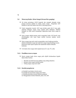 78
5.4 Mencerap Kadar Aliran Sungai (Stream flow gauging)
Air larian permukaan (ALP) bergerak dan mengalir daripada setiap
penjuru kawasan tadahan ke dalam sistem sungai. Pergerakan ALP
berakhir di satu titik luahan iaitu titik O (discharge point).
Untuk mengetahui kuantiti ALP yang berlaku pada titik O atau pada
sebarang bahagian sungai, kerja cerapan perlu dilakukan. Objektif
bahagian ini ialah untuk mempelajari bagaimana kadar aliran sungai di
cerap.
Kerja cerapan adalah penting untuk mengetahui kadar ALP bersih yang
disumbangkan oleh suatu hujan melalui kawasan tadahan secara
kuantitatif.
Kerja cerapan juga perlu untuk mengujudkan suatu lengkung pertalian
diantara kedalaman sungai dan kadar alir sungai (stage-discharge) secara
berterusan untuk tujuan rujukan dan rekabentuk struktur hidraulik
berkaitan.
Unit kadar aliran sungai ialah isipadu/masa (m3
/s, lps, ft3
/s, dsb).
5.4.1. Pemilihan stesen cerapan
Stesen cerapan kadar aliran sungai perlu dipilih berdasarkana kepada
faktor-faktor berikut:
o Mestilah mewakili kawasan tadahan yang sedang dianalisis.
o Keratan rentas sungai mestilah sekata
o Tebing sungai yang mesti stabil
5.4.2. Kaedah pengukuran
a). Kaedah Luas-halaju (velocity-area)
b). Kaedah luas kecerunan sungai (area-slope)
c). Kaedah penolokan enceran (dilution gauging)
d). Menggunakan struktur hidraulik, plum, weir, dsb
 