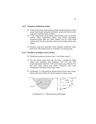 79
4.4.3. Mengukur kedalaman sungai
Usaha pertama bagi melaksanakan pelbagai kaedah pengukuran aliran
sungai ialah dengan mengukur kedalaman sungai pada keratan rentas
yang akan ditentukan kadar alirannya.
Untuk mempastikan rekod cerapan yang konsisten, paras air mestilah
sentiasa diukur berpandukan datum yang dirujuk diperingkat
tempatan/nasional (BM atau TBM). Dengan cara ini, setiap rekod
cerapan boleh dirujuk berdasarkan rujukan yang standard dimasa akan
datang.
Peralatan yang perlu digunakan untuk mengukur kedalaman sungai
ialah tolok staff, perakam paras air automatik, ecosound tape dsb.
5.4.4. Kaedah Luas-halaju (Area-velocity)
Melibatkan pengukuran keratan rentas, A, dan halaju sungai, V.
Jika ukur dalam sungai pada satu titik ialah d, pengukuran halaju
sungai perlu dilakukan pada kedalaman 0.6d, 0.2d atau 0.8d,
bergantung kepada keperluan. 0.6d untuk tempat yang cetek dan 0.2d
dan 0.8d untuk tempat yang dalam. Tujuannya ialah untuk
mendapatkan nilai purata halaju sungai wakil.
Gambarajah 5.2 ialah gambaran taburan halaju keratan rentas sungai.
Halaju maksimum berlaku di 0.6d dan minimum di dasar sungai.
Gambarajah 5.3: Taburan halaju profil sungai
d
halaju
Vmak
0.6d
isovel
 