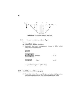 82
Gambarajah 5.5: Kaedah Seksyen Mid (mid)
5.4.6. Kaedah Luas-kecerunan (area-slope)
Satu anggaran kasar
Guna formula Manning atau Chezy
Anda pasti telah mahir menggunakan formula ini dalam subjek
hidraul atau mekanik bendalir
AVQ =
n
SR
V
2/13/2
= Manning (5.7)
2
1
3
2
SCRV = Chezy (5.8)
n = pekali manning, C = pekali Chezy
5.4.7. Kaedah Enceran (Dilution gauging)
Menentukan kadar aliran sungai dengan mengukur darjah pencairan
suatu larutan perunut (tracer) yang dimasukkan ke dalam sungai
datum bi-1 bi bi+1
d i
 