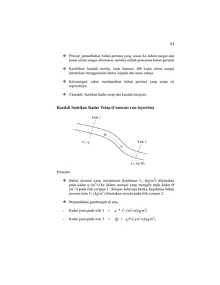 83
Prinsip: penambahan bahan perunut yang sesuai ke dalam sungai dan
kadar aliran sungai ditentukan melalui nisbah pencairan bahan perunut
Kelebihan: kaedah mutlak, tiada batasan, sbb kadar aliran sungai
ditentukan menggunakan faktor isipadu dan masa sahaja
Kekurangan: sukar mendapatkan bahan perunut yang serap air
sepenuhnya
2 kaedah: Suntikan kadar tetap dan kaedah integrasi
Kaedah Suntikan Kadar Tetap (Constant rate injection)
Prosedur:
Bahan perunut yang mempunyai kepekatan C1 (kg/m3
) dilepaskan
pada kadar q (m3
/s) ke dalam sunngai yang mengalir pada kadar Q
(m3
/s) pada titik cerapan 1. Selepas beberapa ketika, kepekatan bahan
perunut iaitu C2 (kg/m3
) ditentukan semula pada titik cerapan 2.
Berpandukan gambarajah di atas,
- Kadar jisim pada titik 1 = q * C1 (m3
/s)(kg/m3
)
- Kadar jisim pada titik 2 = (Q + q)* C2(m3
/s)(kg/m3
)
Titik 1
Titik 2
Q
C1, q
C2, (q+Q)
 