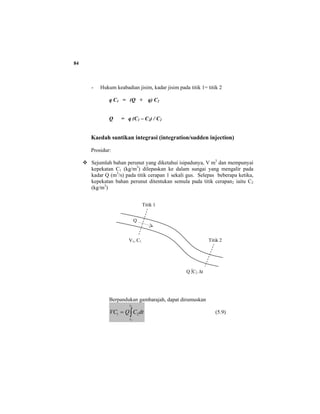 84
- Hukum keabadian jisim, kadar jisim pada titik 1= titik 2
q C1 = (Q + q) C2
Q = q (C1 – C2) / C2
Kaedah suntikan integrasi (integration/sudden injection)
Prosidur:
Sejumlah bahan perunut yang diketahui isipadunya, V m3
dan mempunyai
kepekatan C1 (kg/m3
) dilepaskan ke dalam sungai yang mengalir pada
kadar Q (m3
/s) pada titik cerapan 1 sekali gus. Selepas beberapa ketika,
kepekatan bahan perunut ditentukan semula pada titik cerapan2 iaitu C2
(kg/m3
)
Berpandukan gambarajah, dapat dirumuskan
∫=
2
1
21
t
t
dtCQVC (5.9)
Titik 1
Titik 2
Q
V1, C1
Q ∫C2 ∆t
 