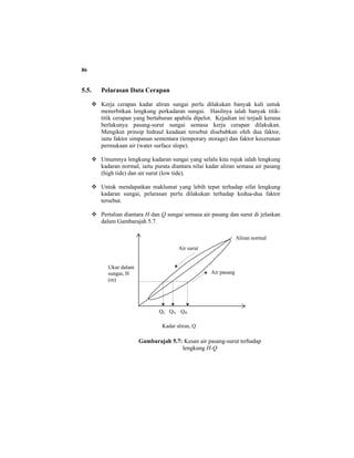86
5.5. Pelarasan Data Cerapan
Kerja cerapan kadar aliran sungai perlu dilakukan banyak kali untuk
menerbitkan lengkung perkadaran sungai. Hasilnya ialah banyak titik-
titik cerapan yang bertaburan apabila dipelot. Kejadian ini terjadi kerana
berlakunya pasang-surut sungai semasa kerja cerapan dilakukan.
Mengikut prinsip hidraul keadaan tersebut disebabkan oleh dua faktor,
iaitu faktor simpanan sementara (temporary storage) dan faktor kecerunan
permukaan air (water surface slope).
Umumnya lengkung kadaran sungai yang selalu kita rujuk ialah lengkung
kadaran normal, iaitu purata diantara nilai kadar aliran semasa air pasang
(high tide) dan air surut (low tide).
Untuk mendapatkan maklumat yang lebih tepat terhadap sifat lengkung
kadaran sungai, pelarasan perlu dilakukan terhadap kedua-dua faktor
tersebut.
Pertalian diantara H dan Q sungai semasa air pasang dan surut di jelaskan
dalam Gambarajah 5.7.
Gambarajah 5.7: Kesan air pasang-surut terhadap
lengkung H-Q
Air pasang
Air surut
Aliran normal
Kadar aliran, Q
Ukur dalam
sungai, H
(m)
QL QN QH
 