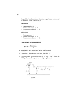 88
Berpandukan kepada gambarajah di atas dan anggap keratan rentas sungai
di antara titik ‘a’ dan ‘b’ adalah sekata.
pada titik a,
- bacaan paras air = h
- keratan rentas sungai = A
- kecerunan permukaan air = S1
pada titik b,
- bacaan paras air = h
- keratan rentas sungai = A
- kecerunan permukaan air = S2
Menggunakan Persamaan Manning,
n
SRA 1/22/3
== AVQ
Oleh sebab S1 ≠ S2 maka 2 nilai Q yang berbeza terhasil
Tetapi nilai n, A dan R masih tetap sama, maka Q ∝ S1/2
Seterusnya kadar aliran yang dicerap, Qm ∝ (S + ∆S)1/2
dimana ∆S
ialah perubahan pada simpanan semasa air pasang dan surut
Paras air normal pada kecerunan S
Paras gelombang
h
∆h
(h+∆h)
(U ∆t)
∆S
U m/s
 
