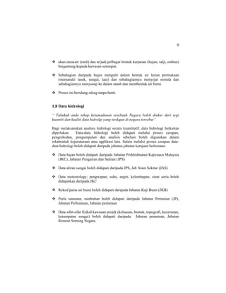 9
akan mencair (melt) dan terjadi pelbagai bentuk kerpasan (hujan, salji, embun)
bergantung kepada kawasan setempat.
Sebahagian daripada hujan mengalir dalam bentuk air larian permukaan
(memasuki tasek, sungai, laut) dan sebahagiannya menyejat semula dan
sebahagiannya menyusup ke dalam tanah dan membentuk air bumi.
Proses ini berulang-ulang tanpa henti.
1.8 Data hidrologi
“ Tahukah anda tahap ketamadunan sesebuah Negara boleh diukur dari segi
kuantiti dan kualiti data hidrolgi yang terdapat di negara tersebut”
Bagi melaksanakan analisis hidrologi secara kuantitatif, data hidrologi berkaitan
diperlukan. Data-data hidrologi boleh didapati melalui proses cerapan,
pengrekodan, pengumpulan dan analisis sebelum boleh digunakan dalam
rekabentuk kejuruteraan atau applikasi lain. Selain melalui proses cerapan data-
data hidrologi boleh didapati daripada jabatan-jabatan kerajaan berkenaan.
Data hujan boleh didapati daripada Jabatan Perkhidmatan Kajicuaca Malaysia
(JKC), Jabatan Pengairan dan Saliran (JPS).
Data aliran sungai boleh didapati daripada JPS, Jab Alam Sekitar (JAS)
Data meteorology; pengwapan, suhu, angin, kelembapan, sinar suria boleh
didapatkan daripada JKC
Rekod paras air bumi boleh didapati daripada Jabatan Kaji Bumi (JKB)
Porla tanaman, tumbuhan boleh didapati daripada Jabatan Pertanian (JP),
Jabatan Perhutanan, Jabatan pemetaan
Data sifat-sifat fizikal kawasan projek (keluasan, bentuk, topografi, kecerunan,
ketumpatan sungai) boleh didapati daripada Jabatan pemetaan, Jabatan
Remote Sensing Negara.
 