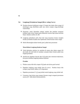 90
5.6 Lengkung Perkadaran Sungai (River rating Curve)
Pertalian diantara kedalaman sungai, H (stage) dan kadar aliran sungai, Q
(discharge) yang diterbitkan pada satu stesen cerapan (stage-discharge
relationship).
Kegunaan: untuk digunakan sebagai rujukan dan panduan mengenai
keadaan kadar aliran sungai pada kedalaman tertentu bagi tujuan kawalan
banjir, bekalan sumber air, dsb.
Lengkung perkadaran perlu diuji dari masa kesemasa kerana mungkin
berlaku perubahan keadaan dan rupabentuk fizikal keratan rentas sungai.
Boleh dibentangkan dalam bentuk geraf, jadual atau persamaan
Menerbitkan Lengkung Kadaran Sungai
Telah dijelaskan sebelum ini, pertalian di antara ukur dalam sungai (H)
dan kadar alir (Q) boleh di nyatakan samaada dalam bentuk jadual atau
lengkung kadaran.
Setelah kita dapatkan banyak data H-Q pada julat minimum-maksimum,
kita perlu terbitkan lengkung kadaran berkaitan
Prosidur
a. Plotkan semua titik-titik cerapan H-Q pada satu kertas geraf normal.
b. Dapatkan lengkung yang terbaik (best fit curve). Pastikan hanya titik
cerapan yang terbaik sahaja (+4%) digunakan.
c. Dapatkan persamaan H –Q yang terbaik untuk lengkung yang terbaik tadi.
d. Umumnya, bagi aliran yang seragam (keratan sungai seragam) persamaan
umum Q-H ialah dalam bentuk parabolic.
 