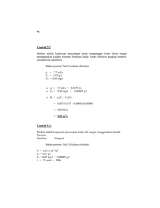 94
Contoh 5.2
Berikut adalah keputusan pencerapan untuk menganggar kadar aliran sungai
menggunakan kaedah Enceran Suntikan kadar Tetap (Dilution gauging method-
constant rate injection)
Bahan perunut: NaCl (sodium chloride)
q = 7.5 ml/s
C1 = 5.67 g/l
C2 = 0.05 mg/l
⇒ q = 7.5 ml/s = 0.0075 l/s
⇒ C2 = 0.05 mg/l = 0.00005 g/l
⇒ Q = q (C1 – C2)/C2
= 0.0075 (5.67 – 0.00005)/0.00005
= 850.49 l/s
= 0.85 m3
/s
Contoh 5.3.
Berikut adalah keputusan pencerapan kadar alir sungai menggunakan kaedah
Enceran
Suntikan Integrasi
Bahan perunut: NaCl (Sodium chloride)
V = 2.91 x 10-3
m3
C1 = 5.67 g/l
C2 = 0.05 mg/l = 0.00005 g/l
t = 15 minit = 900s
 