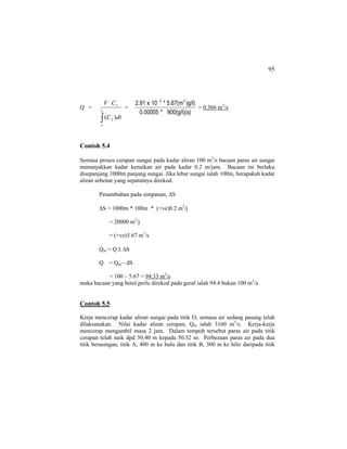 95
Q =
∫
2
1
)( 2
1
t
t
dtC
CV
=
)900(g/l)(s*0.00005
)g/l)5.67(m*10x2.91 33−
= 0.366 m3
/s
Contoh 5.4
Semasa proses cerapan sungai pada kadar aliran 100 m3
/s bacaan paras air sungai
menunjukkan kadar kenaikan air pada kadar 0.2 m/jam. Bacaan ini berlaku
disepanjang 1000m panjang sungai. Jika lebar sungai ialah 100m, berapakah kadar
aliran sebenar yang sepatutnya direkod.
Penambahan pada simpanan, ∆S
∆S = 1000m * 100m * (+ve)0.2 m3
/j
= 20000 m3
/j
= (+ve)5.67 m3
/s
Qm = Q ± ∆S
Q = Qm – dS
= 100 – 5.67 = 94.33 m3
/s
maka bacaan yang betul perlu direkod pada geraf ialah 94.4 bukan 100 m3
/s.
Contoh 5.5
Kerja mencerap kadar aliran sungai pada titik O, semasa air sedang pasang telah
dilaksanakan. Nilai kadar aliran cerapan, Qm ialah 3160 m3
/s. Kerja-kerja
mencerap mengambil masa 2 jam. Dalam tempoh tersebut paras air pada titik
cerapan telah naik dpd 50.40 m kepada 50.52 m. Perbezaan paras air pada dua
titik berasingan, titik A, 400 m ke hulu dan titik B, 300 m ke hilir daripada titik
 