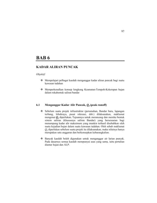 97
BAB 6
KADAR ALIRAN PUNCAK
Objektif:
Mempelajari pelbagai kaedah menganggar kadar aliran puncak bagi suatu
kawasan tadahan
Memperkenalkan konsep lengkung Keamatan-Tempoh-Kekerapan hujan
dalam rekabentuk saliran bandar
6.1 Menganggar Kadar Alir Puncak, Qp (peak runoff)
Sebelum suatu projek infrastruktur (perumahan, Bandar baru, lapangan
terbang, lebuhraya, pusat rekreasi, dsb.) dilaksanakan, maklumat
mengenai Qp diperlukan. Tujuannya untuk merancang dan mereka bentuk
sistem saliran (khususnya saliran Bandar) yang bersesuaian bagi
menampung kadar alir maksimum yang munkin terhasil disebabkan oleh
suatu kejadian hujan dalam suatu kawasan tadahan. Oleh sebab maklumat
Qp diperlukan sebelum suatu projek itu dilaksanakan, maka nilainya hanya
merupakan satu anggaran dan berkonsepkan kebarangkalian.
Banyak kaedah boleh digunakan untuk menganggar air larian puncak.
Pada dasarnya semua kaedah mempunyai asas yang sama, iaitu pertalian
diantar hujan dan ALP.
 