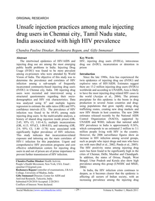 Social Medicine (www.socialmedicine.info) Volume 6, Number 1, March 2011- 29 -
ORIGINAL RESEARCH
Unsafe injection practices among male injecting
drug users in Chennai city, Tamil Nadu state,
India associated with high HIV prevalence
Chandra Pauline Dinakar, Roshanara Begum, and Gifty Immanuel
Abstract
The intertwined epidemics of HIV/AIDS and
injecting drug use are among the most emerging
public health problems in India. Injecting Drug
Usage (IVDU) was found to be more prevalent
among ex-prisoners who were attended by World
Vision of India. The objective of this study was to
determine the prevalence and correlates of HIV
infection among a sub-sample of frequently
incarcerated community-based injecting drug users
(IVDU) in Chennai city, India. 180 injecting drug
users were recruited and interviewed using a
structured questionnaire regarding their socio-
demographics and HIV risk characteristics. Data
was analyzed using 2
and multiple logistic
regression to estimate the odds ratios (OR) and 95%
confidence intervals (CI). The prevalence of HIV
infection was found to be 69.4% among male
injecting drug users. In the multivariable analysis, a
history of shared drug injection inside prison (OR,
2.45; 95% CI, 1.01-4.3), multiple incarcerations
(OR, 4.15; 95%CI, 1.08-8.03), and tattooing (OR,
2.9; 95% CI, 1.80 -3.78) were associated with
significantly higher prevalence of HIV infection.
This study indicates that incarceration-related
exposure and tattooing are the main correlates of
HIV-1 infection for this population. Urgent and
comprehensive HIV prevention programs and cost
effective rehabilitation centers for injecting drug
users in and out of prison are of prime importance to
prevent further transmission of HIV infection.
Key Words:
HIV, injecting drug users (IVDUs), intravenous
drug use (IvDU), incarceration or detention in
prison
Introduction
Since the late 1980s, Asia has experienced the
twin epidemics of injecting drug use (IVDU) and
explosive rates of HIV/AIDS. Estimates suggest
there are 13.2 million injecting drug users (IVDUs)
worldwide and according to UNAIDS, Asia is likely
to have the most injecting drug related HIV cases in
the world (Aceijas et al., 2004). The primary
precipitate for this epidemic is the boom in drug
production in several Asian countries and drug-
using populations that grow rapidly along drug
trafficking routes, creating new drug markets and
new HIV threats in host countries. The new 2006
estimates released recently by the National AIDS
Control Organization (NACO), supported by
UNAIDS and WHO, indicate that national adult
HIV prevalence in India is approximately 0.36%,
which corresponds to an estimated 2 million to 3.1
million people living with HIV in the country.
However, the 2006 surveillance figures show an
increase in HIV infection among several groups,
such as people who inject drugs and men who have
sex with men (Bull et al., 2002; Panda et al., 2005).
The HIV positivity status among injecting drug
users has been found to be significantly high in the
cities of Chennai, Delhi, Mumbai and Chandigarh.
In addition, the states of Orissa, Punjab, West
Bengal, Uttar Pradesh and Kerala also show high
prevalence among this group (UNODC and MSJE,
2004)
In India, the HIV infection crisis continues to
deepen, as it becomes clearer that the epidemic is
affecting all sectors of Indian society, with an
increasing prevalence among the injecting drug
Chandra Pauline Dinakar Health Activist,
People’s Health Movement, New York, USA. Email :
cpauline123@gmail.com
Roshanara BegumController of examinations, J.B.A.S
College, University of Madras, India.
Gifty Immanuel Director, Center for AIDS and
Antiviral Research, Tuticorin, India
Submitted:9/28/2010 Accepted: 2/20/2011
Conflicts of Interest: None declared.
 
