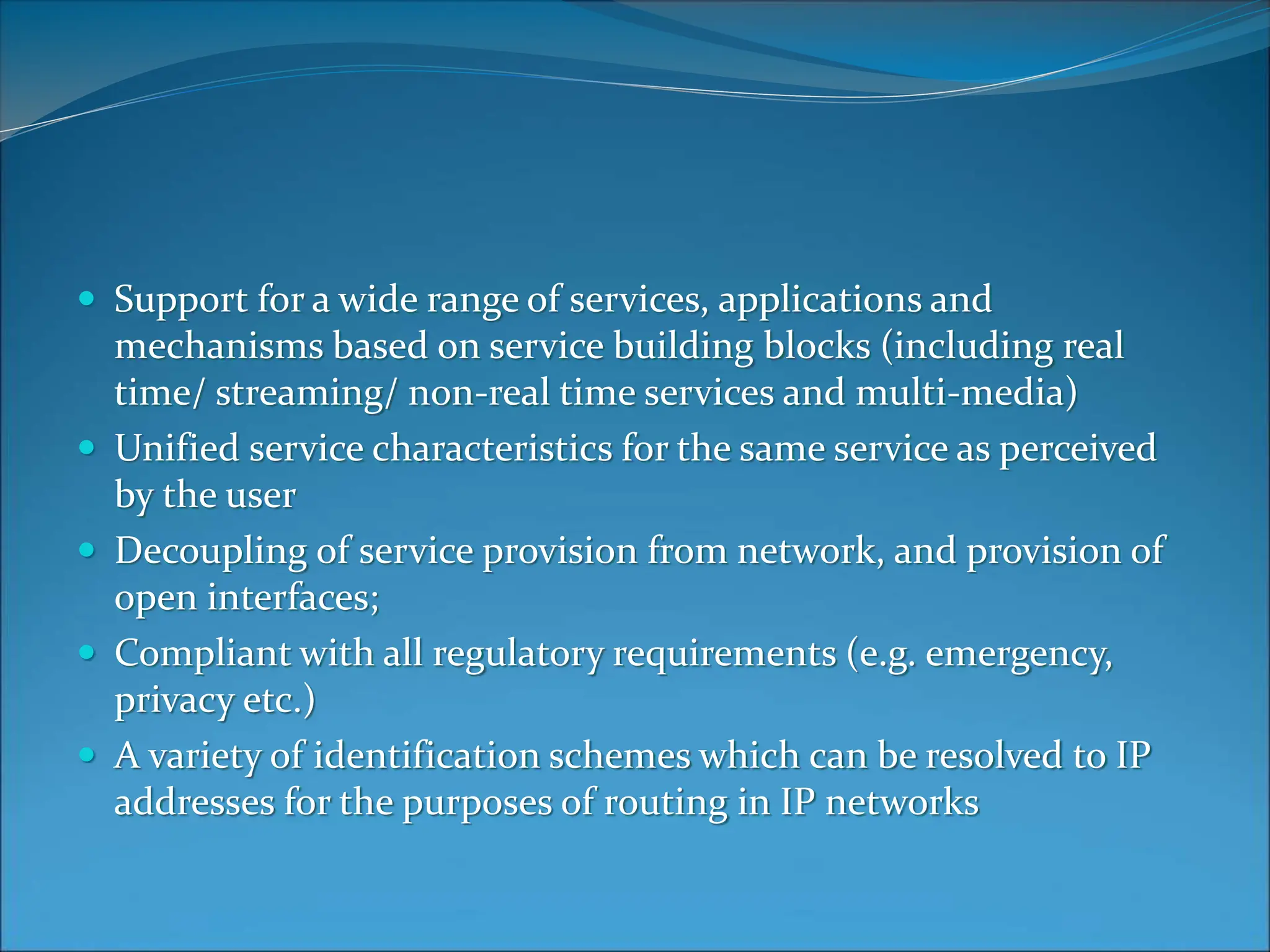  Support for a wide range of services, applications and
mechanisms based on service building blocks (including real
time/ streaming/ non-real time services and multi-media)
 Unified service characteristics for the same service as perceived
by the user
 Decoupling of service provision from network, and provision of
open interfaces;
 Compliant with all regulatory requirements (e.g. emergency,
privacy etc.)
 A variety of identification schemes which can be resolved to IP
addresses for the purposes of routing in IP networks
 