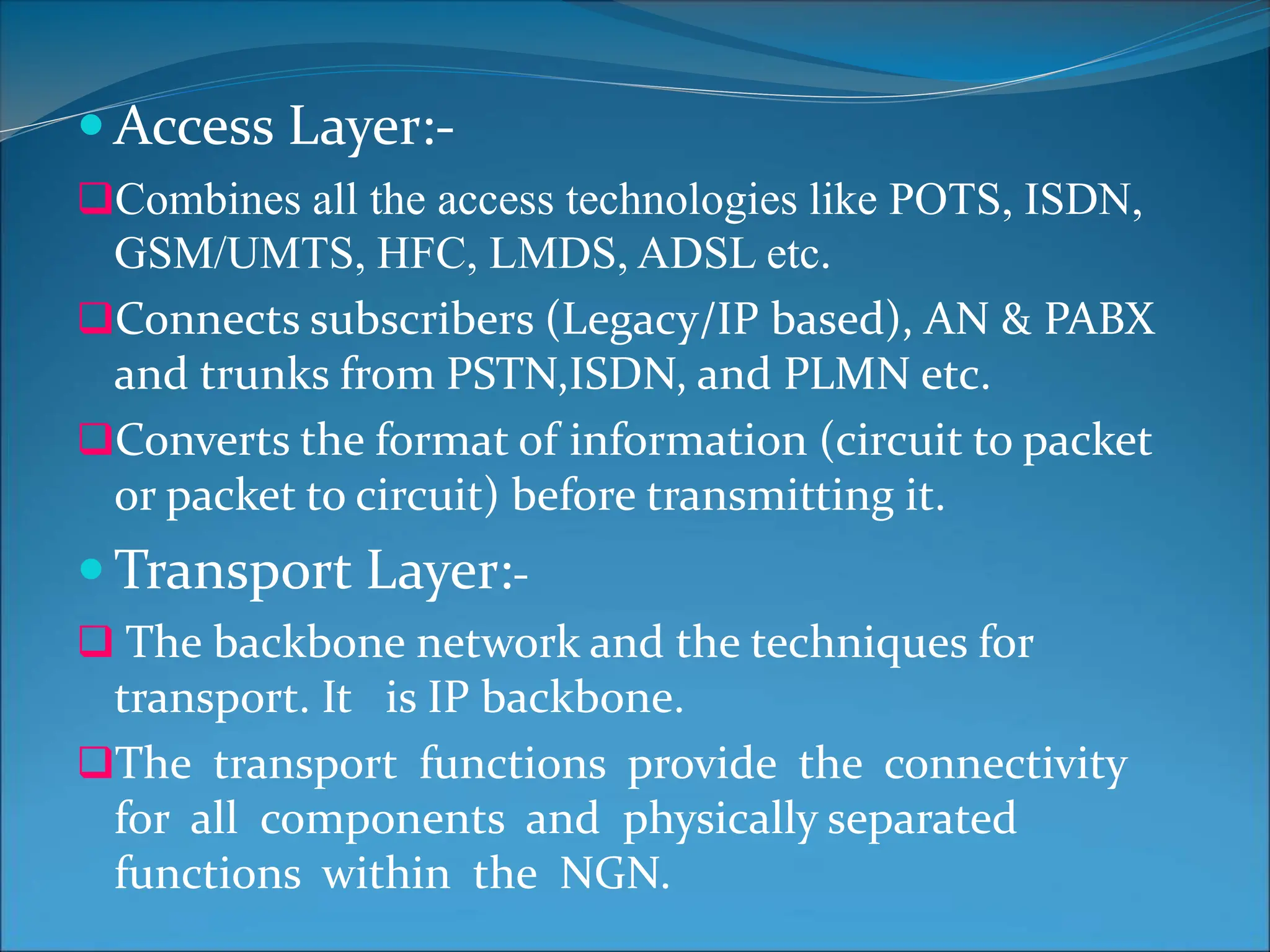  Access Layer:-
Combines all the access technologies like POTS, ISDN,
GSM/UMTS, HFC, LMDS, ADSL etc.
Connects subscribers (Legacy/IP based), AN & PABX
and trunks from PSTN,ISDN, and PLMN etc.
Converts the format of information (circuit to packet
or packet to circuit) before transmitting it.
 Transport Layer:-
 The backbone network and the techniques for
transport. It is IP backbone.
The transport functions provide the connectivity
for all components and physically separated
functions within the NGN.
 