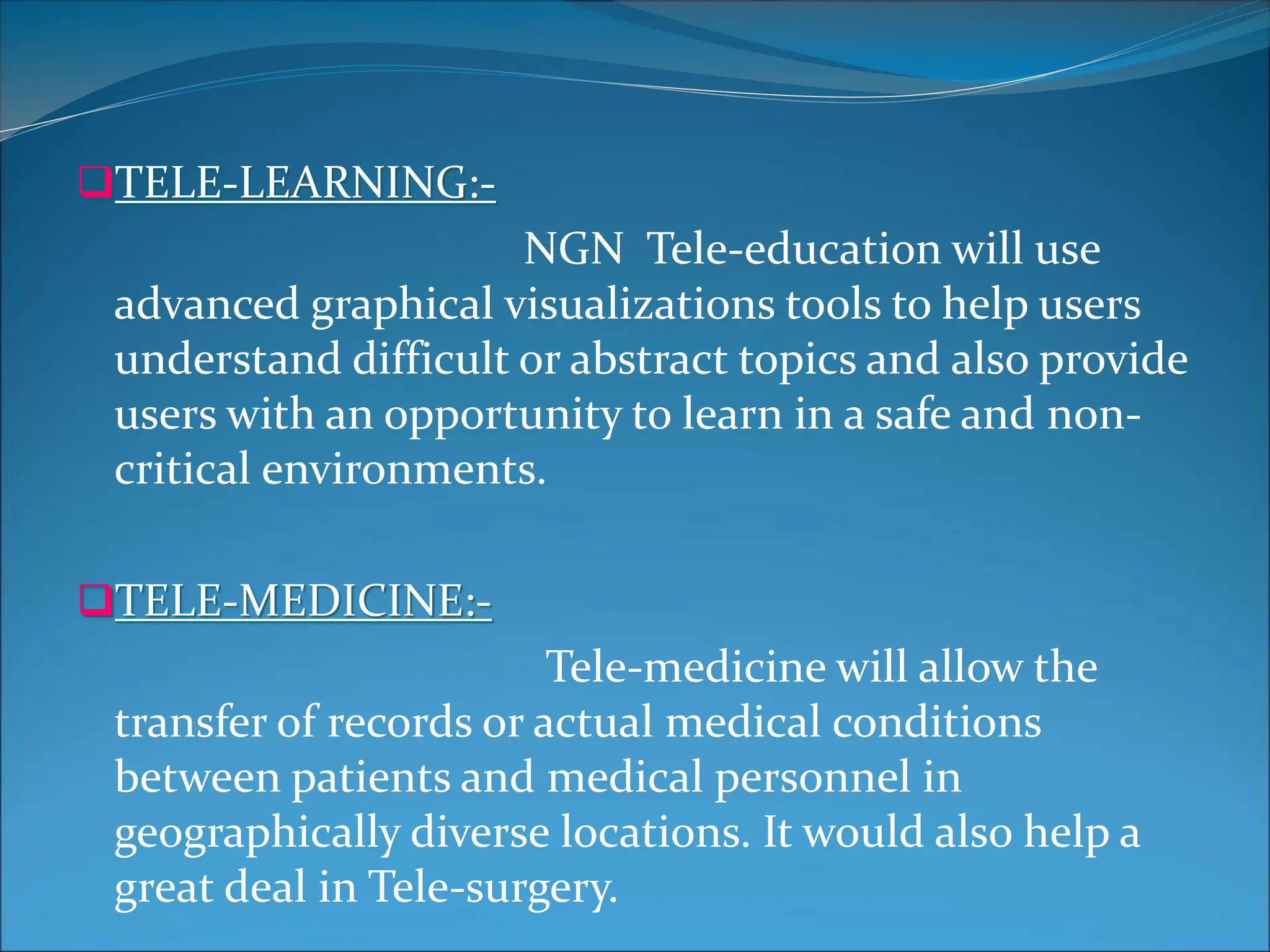 TELE-LEARNING:-
NGN Tele-education will use
advanced graphical visualizations tools to help users
understand difficult or abstract topics and also provide
users with an opportunity to learn in a safe and non-
critical environments.
TELE-MEDICINE:-
Tele-medicine will allow the
transfer of records or actual medical conditions
between patients and medical personnel in
geographically diverse locations. It would also help a
great deal in Tele-surgery.
 