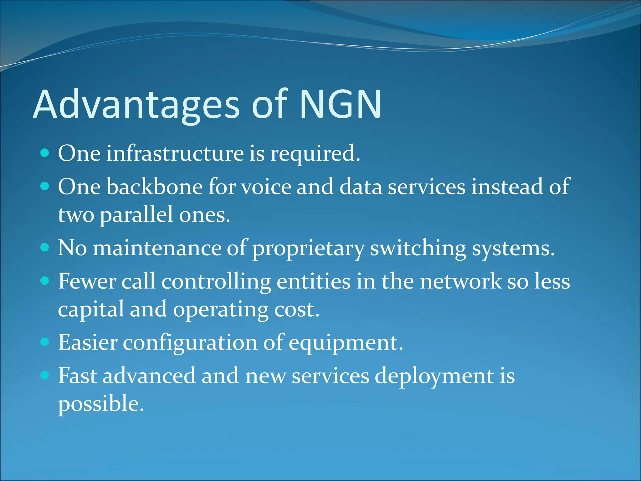 Advantages of NGN
 One infrastructure is required.
 One backbone for voice and data services instead of
two parallel ones.
 No maintenance of proprietary switching systems.
 Fewer call controlling entities in the network so less
capital and operating cost.
 Easier configuration of equipment.
 Fast advanced and new services deployment is
possible.
 