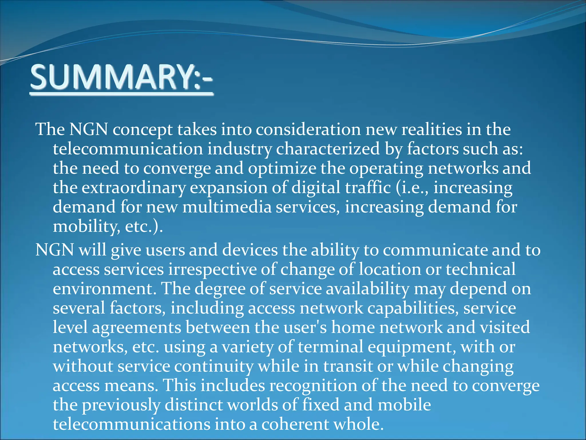 SUMMARY:-
The NGN concept takes into consideration new realities in the
telecommunication industry characterized by factors such as:
the need to converge and optimize the operating networks and
the extraordinary expansion of digital traffic (i.e., increasing
demand for new multimedia services, increasing demand for
mobility, etc.).
NGN will give users and devices the ability to communicate and to
access services irrespective of change of location or technical
environment. The degree of service availability may depend on
several factors, including access network capabilities, service
level agreements between the user's home network and visited
networks, etc. using a variety of terminal equipment, with or
without service continuity while in transit or while changing
access means. This includes recognition of the need to converge
the previously distinct worlds of fixed and mobile
telecommunications into a coherent whole.
 