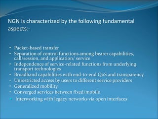 NGN is characterized by the following fundamental
aspects:-
• Packet-based transfer
• Separation of control functions among bearer capabilities,
call/session, and application/ service
• Independence of service-related functions from underlying
transport technologies
• Broadband capabilities with end-to-end QoS and transparency
• Unrestricted access by users to different service providers
• Generalized mobility
• Converged services between fixed/mobile
 Interworking with legacy networks via open interfaces
 