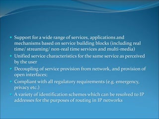  Support for a wide range of services, applications and
mechanisms based on service building blocks (including real
time/ streaming/ non-real time services and multi-media)
 Unified service characteristics for the same service as perceived
by the user
 Decoupling of service provision from network, and provision of
open interfaces;
 Compliant with all regulatory requirements (e.g. emergency,
privacy etc.)
 A variety of identification schemes which can be resolved to IP
addresses for the purposes of routing in IP networks
 
