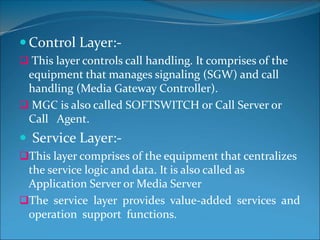 Control Layer:-
 This layer controls call handling. It comprises of the
equipment that manages signaling (SGW) and call
handling (Media Gateway Controller).
 MGC is also called SOFTSWITCH or Call Server or
Call Agent.
 Service Layer:-
This layer comprises of the equipment that centralizes
the service logic and data. It is also called as
Application Server or Media Server
The service layer provides value-added services and
operation support functions.
 