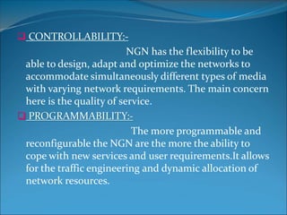  CONTROLLABILITY:-
NGN has the flexibility to be
able to design, adapt and optimize the networks to
accommodate simultaneously different types of media
with varying network requirements. The main concern
here is the quality of service.
 PROGRAMMABILITY:-
The more programmable and
reconfigurable the NGN are the more the ability to
cope with new services and user requirements.It allows
for the traffic engineering and dynamic allocation of
network resources.
 