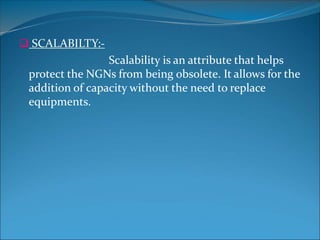  SCALABILTY:-
Scalability is an attribute that helps
protect the NGNs from being obsolete. It allows for the
addition of capacity without the need to replace
equipments.
 