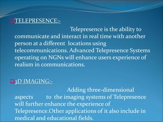 TELEPRESENCE:-
Telepresence is the ability to
communicate and interact in real time with another
person at a different locations using
telecommunications. Advanced Telepresence Systems
operating on NGNs will enhance users experience of
realism in communications.
3D IMAGING:-
Adding three-dimensional
aspects to the imaging systems of Telepresence
will further enhance the experience of
Telepresence.Other applications of it also include in
medical and educational fields.
 
