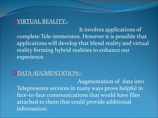 VIRTUAL REALITY:-
It involves applications of
complete Tele-immersion. However it is possible that
applications will develop that blend reality and virtual
reality forming hybrid realities to enhance our
experience.
DATA AUGMENTATION:-
Augmentation of data into
Telepresence services in many ways prove helpful in
face-to-face communications that would have files
attached to them that could provide additional
information.
 