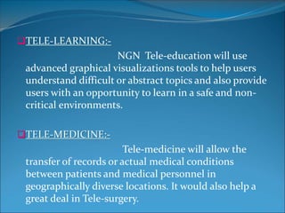 TELE-LEARNING:-
NGN Tele-education will use
advanced graphical visualizations tools to help users
understand difficult or abstract topics and also provide
users with an opportunity to learn in a safe and non-
critical environments.
TELE-MEDICINE:-
Tele-medicine will allow the
transfer of records or actual medical conditions
between patients and medical personnel in
geographically diverse locations. It would also help a
great deal in Tele-surgery.
 