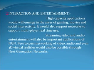 INTERACTION AND ENTERTAINMENT:-
High capacity applications
would will emerge in the areas of gaming, movies and
social interactivity. It would also support networks to
support multi-player real time use.
Streaming video and audio
entertainment will also be important applications of
NGN. Peer to peer networking of video, audio and even
3D virtual realities would also be possible through
Next Generation Networks.
 