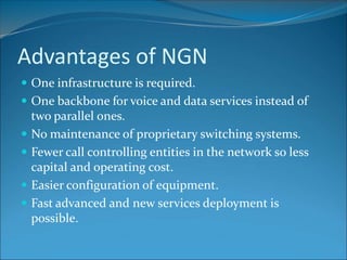 Advantages of NGN
 One infrastructure is required.
 One backbone for voice and data services instead of
two parallel ones.
 No maintenance of proprietary switching systems.
 Fewer call controlling entities in the network so less
capital and operating cost.
 Easier configuration of equipment.
 Fast advanced and new services deployment is
possible.
 