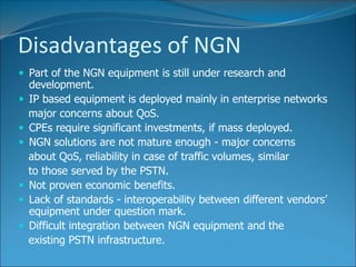 Disadvantages of NGN
 Part of the NGN equipment is still under research and
development.
 IP based equipment is deployed mainly in enterprise networks
major concerns about QoS.
 CPEs require significant investments, if mass deployed.
 NGN solutions are not mature enough - major concerns
about QoS, reliability in case of traffic volumes, similar
to those served by the PSTN.
 Not proven economic benefits.
 Lack of standards - interoperability between different vendors’
equipment under question mark.
 Difficult integration between NGN equipment and the
existing PSTN infrastructure.
 