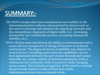 SUMMARY:-
The NGN concept takes into consideration new realities in the
telecommunication industry characterized by factors such as:
the need to converge and optimize the operating networks and
the extraordinary expansion of digital traffic (i.e., increasing
demand for new multimedia services, increasing demand for
mobility, etc.).
NGN will give users and devices the ability to communicate and to
access services irrespective of change of location or technical
environment. The degree of service availability may depend on
several factors, including access network capabilities, service
level agreements between the user's home network and visited
networks, etc. using a variety of terminal equipment, with or
without service continuity while in transit or while changing
access means. This includes recognition of the need to converge
the previously distinct worlds of fixed and mobile
telecommunications into a coherent whole.
 