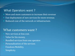 What Operators want ?
 More and more customers to increase their revenue
 Fast deployment of new services for more revenue.
 Reduced cost of the network or infrastructure.
What customers want ?
 New services at less cost.
 Value for his money.
 Bundled services from one operator
 Personalization of the services
 Freedom/Mobility.
 Simplicity
 