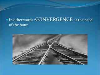 In other words “CONVERGENCE” is the need
of the hour.
 