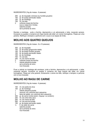 INGREDIENTES (1kg de massa - 6 pessoas)

 200   gr. de requeijão cremoso (ou fundido gruyére)
 150   gr. de queijo parmezão ralado
 100   gr. de manteiga
 750   ml. de leite
 2     colheres (sopa) de farinha
       suco e raspa de 2 limões
       salsinha picada
       sal e pimenta do reino

Derreta a manteiga, junte a farinha, desmanche e vá adicionando o leite, mexendo sempre.
Incorpore os queijos e conserve em fogo brando até obter um creme homogêneo. Passe por uma
peneira. Retifique o tempero e perfume com o suco e as raspas de limão.

MOLHO AOS QUATRO QUEIJOS
INGREDIENTES (1kg de massa - 8 a 10 pessoas)

 300   gr. de requeijão
 100   gr. de queijo gorgonzola ralado
 100   gr. de queijo fundido gruyére
 100   gr. de queijo parmezão ralado
 100   gr. de manteiga
 750   ml. de leite
 250   ml. de creme de leite
 2     colheres (sopa) de farinha
 1     cebola pequena picada
       sal e pimenta do reino
       noz-moscada

Puxe a cebola na manteiga até amolecer, junte a farinha, desmanche e vá adicionando o leite,
mexendo sempre. Incorpore os queijos e conserve em fogo brando até obter um creme
homogêneo. Passe por uma peneira. Acrescente o creme de leite, retifique o tempero e perfume
com a noz-moscada.

MOLHO AO RAGU DE CARNE
INGREDIENTES (1kg de massa - 6 pessoas)

 100   ml. de azeite de oliva
 100   gr. de manteiga
 1     cebola pequena picada
 1     cenoura, em cubinhos bem pequenos
 2     talos de salsão, em cubinhos bem pequenos
 400   gr. de carne moída (acem, linguiça ou cordeiro)
 200   ml. de vinho tinto seco
 200   ml. de creme de leite
 500   ml. de purê de tomate
 100   gr. de queijo parmezão ralado
 ½     lt. de caldo de carne
       salsinha picada
       sal e pimenta do reino
       noz-moscada




                                                                                         10
 