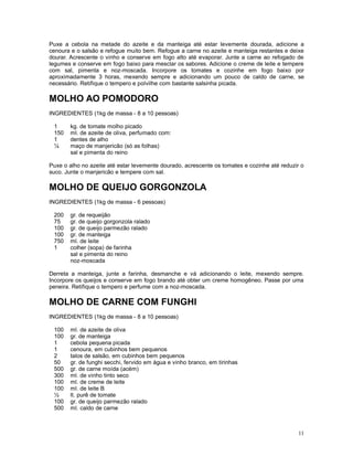Puxe a cebola na metade do azeite e da manteiga até estar levemente dourada, adicione a
cenoura e o salsão e refogue muito bem. Refogue a carne no azeite e manteiga restantes e deixe
dourar. Acrescente o vinho e conserve em fogo alto até evaporar. Junte a carne ao refogado de
legumes e conserve em fogo baixo para mesclar os sabores. Adicione o creme de leite e tempere
com sal, pimenta e noz-moscada. Incorpore os tomates e cozinhe em fogo baixo por
aproximadamente 3 horas, mexendo sempre e adicionando um pouco de caldo de carne, se
necessário. Retifique o tempero e polvilhe com bastante salsinha picada.

MOLHO AO POMODORO
INGREDIENTES (1kg de massa - 8 a 10 pessoas)

 1      kg. de tomate molho picado
 150    ml. de azeite de oliva, perfumado com:
 1      dentes de alho
 ¼      maço de manjericão (só as folhas)
        sal e pimenta do reino

Puxe o alho no azeite até estar levemente dourado, acrescente os tomates e cozinhe até reduzir o
suco. Junte o manjericão e tempere com sal.

MOLHO DE QUEIJO GORGONZOLA
INGREDIENTES (1kg de massa - 6 pessoas)

 200    gr. de requeijão
 75     gr. de queijo gorgonzola ralado
 100    gr. de queijo parmezão ralado
 100    gr. de manteiga
 750    ml. de leite
 1      colher (sopa) de farinha
        sal e pimenta do reino
        noz-moscada

Derreta a manteiga, junte a farinha, desmanche e vá adicionando o leite, mexendo sempre.
Incorpore os queijos e conserve em fogo brando até obter um creme homogêneo. Passe por uma
peneira. Retifique o tempero e perfume com a noz-moscada.

MOLHO DE CARNE COM FUNGHI
INGREDIENTES (1kg de massa - 8 a 10 pessoas)

 100    ml. de azeite de oliva
 100    gr. de manteiga
 1      cebola pequena picada
 1      cenoura, em cubinhos bem pequenos
 2      talos de salsão, em cubinhos bem pequenos
 50     gr. de funghi secchi, fervido em água e vinho branco, em tirinhas
 500    gr. de carne moída (acém)
 300    ml. de vinho tinto seco
 100    ml. de creme de leite
 100    ml. de leite B
 ½      lt. purê de tomate
 100    gr. de queijo parmezão ralado
 500    ml. caldo de carne



                                                                                              11
 