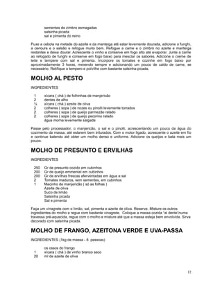 sementes de zimbro esmagadas
       salsinha picada
       sal e pimenta do reino

Puxe a cebola na metade do azeite e da manteiga até estar levemente dourada, adicione o funghi,
a cenoura e o salsão e refogue muito bem. Refogue a carne e o zimbro no azeite e manteiga
restantes e deixe dourar. Acrescente o vinho e conserve em fogo alto até evaporar. Junte a carne
ao refogado de funghi e conserve em fogo baixo para mesclar os sabores. Adicione o creme de
leite e tempere com sal e pimenta. Incorpore os tomates e cozinhe em fogo baixo por
aproximadamente 3 horas, mexendo sempre e adicionando um pouco de caldo de carne, se
necessário. Retifique o tempero e polvilhe com bastante salsinha picada.

MOLHO AL PESTO
INGREDIENTES

 1     xícara ( chá ) de folhinhas de manjericão
 2     dentes de alho
 ½     xícara ( chá ) azeite de oliva
 2     colheres ( sopa ) de nozes ou pinolli levemente torrados
 2     colheres ( sopa ) de queijo parmezão ralado
 2     colheres ( sopa ) de queijo pecorino ralado
       água morna levemente salgada

Passe pelo processador, o manjericão, o sal e o pinolli, acrescentando um pouco da água do
cozimento da massa, até estarem bem triturados. Com o motor ligado, acrescente o azeite em fio
e continue batendo até obter um molho denso e uniforme. Adicione os queijos e bata mais um
pouco.

MOLHO DE PRESUNTO E ERVILHAS
INGREDIENTES

 250   Gr de presunto cozido em cubinhos
 200   Gr de queijo emmental em cubinhos
 200   Gr de ervilhas frescas aferventadas em água e sal
 2     Tomates maduros, sem sementes, em cubinhos
 1     Macinho de manjericão ( só as folhas )
       Azeite de oliva
       Suco de limão
       Salsinha picada
       Sal e pimenta

Faça um vinagrete com o limão, sal, pimenta e azeite de oliva. Reserve. Misture os outros
ingredientes do molho e regue com bastante vinagrete. Coloque a massa cozida “al dente”numa
travessa pré-aquecida, regue com o molho e misture até que a massa esteja bem envolvida. Sirva
decorado com salsinha picada.

MOLHO DE FRANGO, AZEITONA VERDE E UVA-PASSA
INGREDIENTES (1kg de massa - 8 pessoas)

       os ossos do frango
 1     xícara ( chá ) de vinho branco seco
 20    ml de azeite de oliva



                                                                                             12
 