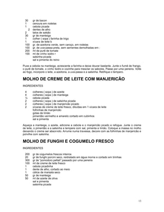 30     gr de bacon
 1      cenoura em rodelas
 1      cebola picada
    2   dentes de alho
 2      talos de salsão
 30     gr de manteiga
 1      colher ( sopa ) farinha de trigo
 1      xícara de leite b
 100    gr. de azeitona verde, sem caroço, em rodelas
 100    gr. de uva-passa preta, sem sementes demolhadas em :
 200    ml de purê de tomate
 100    ml de vinho isidro r
        salsinha picada
        sal e pimenta do reino

Puxe a cebola na manteiga, acrescente a farinha e deixe dourar bastante. Junte o fumê de frango,
o purê de tomate, o vinho Isidro e cozinhe para mesclar os sabores. Passe por uma peneira. Volte
ao fogo, incorpore o leite, a azeitona, a uva-passa e a salsinha. Retifique o tempero.

MOLHO DE CREME DE LEITE COM MANJERICÃO
INGREDIENTES

 4      colheres ( sopa ) de azeite
 4      colheres ( sopa ) de manteiga
 ½      cebola picada
 2      colheres ( sopa ) de salsinha picada
 2      colheres ( sopa ) de manjericão picado
 2      xícaras de creme de leite fresco, diluídas em 1 xícara de leite
        folhinhas de manjericão
        gotas de limão
        pimentão vermelho e amarelo cortado em cubinhos
        sal e pimenta

Aqueça a manteiga, o azeite, adicione a cebola e o manjericão picado e refogue. Junte o creme
de leite, o pimentão e a salsinha e tempere com sal, pimenta e limão. Coloque a massa no molho
deixando o creme ser absorvido. Arrume numa travessa, decore com as folhinhas de manjericão e
polvilhe com salsinha.

MOLHO DE FUNGHI E COGUMELO FRESCO
INGREDIENTES

 200    gr de cogumelos frescos inteiros
 20     gr de funghi porcini seco, reidratado em água morna e cortado em tirinhas
 300    gr de “pomodoro pellati”,passado por uma peneira
 100    ml de creme de leite fresco
 1      cebola picadinha
 1      dente de alho, cortado ao meio
 1      cálice de marsala seco
 50     gr de manteiga
 50     ml de azeite de oliva
        sal e pimenta
        salsinha picada




                                                                                             13
 