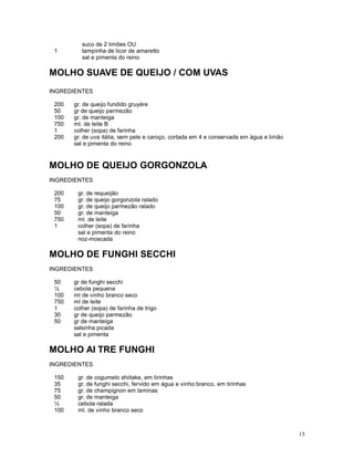 suco de 2 limões OU
 1        tampinha de licor de amaretto
          sal e pimenta do reino

MOLHO SUAVE DE QUEIJO / COM UVAS
INGREDIENTES

 200   gr. de queijo fundido gruyére
 50    gr de queijo parmezão
 100   gr. de manteiga
 750   ml. de leite B
 1     colher (sopa) de farinha
 200   gr. de uva itália, sem pele e caroço, cortada em 4 e conservada em água e limão
       sal e pimenta do reino


MOLHO DE QUEIJO GORGONZOLA
INGREDIENTES

 200    gr. de requeijão
 75     gr. de queijo gorgonzola ralado
 100    gr. de queijo parmezão ralado
 50     gr. de manteiga
 750    ml. de leite
 1      colher (sopa) de farinha
        sal e pimenta do reino
        noz-moscada

MOLHO DE FUNGHI SECCHI
INGREDIENTES

 50    gr de funghi secchi
 ½     cebola pequena
 100   ml de vinho branco seco
 750   ml de leite
 1     colher (sopa) de farinha de trigo
 30    gr de queijo parmezão
 50    gr de manteiga
       salsinha picada
       sal e pimenta

MOLHO AI TRE FUNGHI
INGREDIENTES

 150    gr. de cogumelo shiitake, em tirinhas
 35     gr. de funghi secchi, fervido em água e vinho branco, em tirinhas
 75     gr. de champignon em laminas
 50     gr. de manteiga
 ½      cebola ralada
 100    ml. de vinho branco seco



                                                                                         15
 