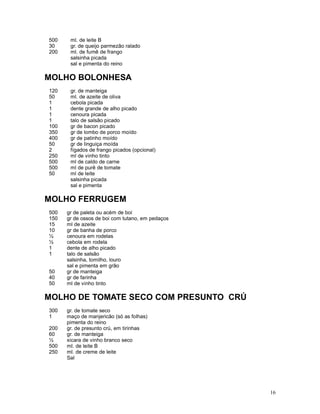500    ml. de leite B
30     gr. de queijo parmezão ralado
200    ml. de fumê de frango
       salsinha picada
       sal e pimenta do reino

MOLHO BOLONHESA
120    gr. de manteiga
50     ml. de azeite de oliva
1      cebola picada
1      dente grande de alho picado
1      cenoura picada
1      talo de salsão picado
100    gr de bacon picado
350    gr de lombo de porco moído
400    gr de patinho moído
50     gr de linguiça moída
2      fígados de frango picados (opcional)
250    ml de vinho tinto
500    ml de caldo de carne
500    ml de purê de tomate
50     ml de leite
       salsinha picada
       sal e pimenta

MOLHO FERRUGEM
500   gr de paleta ou acém de boi
150   gr de ossos de boi com tutano, em pedaços
15    ml de azeite
10    gr de banha de porco
½     cenoura em rodelas
½     cebola em rodela
1     dente de alho picado
1     talo de salsão
      salsinha, tomilho, louro
      sal e pimenta em grão
50    gr de manteiga
40    gr de farinha
50    ml de vinho tinto

MOLHO DE TOMATE SECO COM PRESUNTO CRÚ
300   gr. de tomate seco
1     maço de manjericão (só as folhas)
      pimenta do reino
200   gr. de presunto crú, em tirinhas
60    gr. de manteiga
½     xicara de vinho branco seco
500   ml. de leite B
250   ml. de creme de leite
      Sal




                                                  16
 