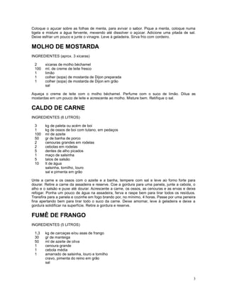 Coloque o açucar sobre as folhas de menta, para avivar o sabor. Pique a menta, coloque numa
tigela e misture a água fervente, mexendo até dissolver o açúcar. Adicione uma pitada de sal.
Deixe esfriar um pouco e junte o vinagre. Leve à geladeira. Sirva frio com cordeiro.

MOLHO DE MOSTARDA
INGREDIENTES (aprox. 3 xicaras)

 2     xicaras de molho béchamel
 100   ml. de creme de leite fresco
 1     limão
 1     colher (sopa) de mostarda de Dijon preparada
 1     colher (sopa) de mostarda de Dijon em grão
       sal

Aqueça o creme de leite com o molho béchamel. Perfume com o suco de limão. Dilua as
mostardas em um pouco de leite e acrescente ao molho. Misture bem. Retifique o sal.

CALDO DE CARNE
INGREDIENTES (6 LITROS)

 3     kg de paleta ou acém de boi
 1     kg de ossos de boi com tutano, em pedaços
 100   ml de azeite
 50    gr de banha de porco
 2     cenouras grandes em rodelas
 2     cebolas em rodelas
 5     dentes de alho picados
 1     maço de salsinha
 5     talos de salsão
 10    lt de água
       salsinha, tomilho, louro
       sal e pimenta em grão

Unte a carne e os ossos com o azeite e a banha, tempere com sal e leve ao forno forte para
dourar. Retire a carne da assadeira e reserve. Coe a gordura para uma panela, junte a cebola, o
alho e o salsão e puxe até dourar. Acrescente a carne, os ossos, as cenouras e as ervas e deixe
refogar. Ponha um pouco de água na assadeira, ferva e raspe bem para tirar todos os resíduos.
Transfira para a panela e cozinhe em fogo brando por, no mínimo, 4 horas. Passe por uma peneira
fina apertando bem para tirar todo o suco da carne. Deixe amornar, leve à geladeira e deixe a
gordura solidificar na superfície. Retire a gordura e reserve.

FUMÊ DE FRANGO
INGREDIENTES (5 LITROS)

 1,3   kg de carcaças e/ou asas de frango
 30    gr de manteiga
 50    ml de azeite de oliva
 1     cenoura grande
 1     cebola média
 1     amarrado de salsinha, louro e tomilho
       cravo, pimenta do reino em grão
       sal



                                                                                             3
 