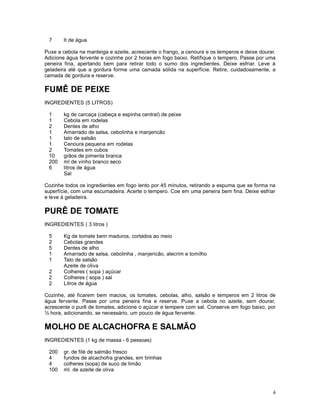 7     lt de água

Puxe a cebola na manteiga e azeite, acrescente o frango, a cenoura e os temperos e deixe dourar.
Adicione água fervente e cozinhe por 2 horas em fogo baixo. Retifique o tempero. Passe por uma
peneira fina, apertando bem para retirar todo o sumo dos ingredientes. Deixe esfriar. Leve à
geladeira até que a gordura forme uma camada sólida na superfície. Retire, cuidadosamente, a
camada de gordura e reserve.

FUMÊ DE PEIXE
INGREDIENTES (5 LITROS)

 1     kg de carcaça (cabeça e espinha central) de peixe
 1     Cebola em rodelas
 2     Dentes de alho
 1     Amarrado de salsa, cebolinha e manjericão
 1     talo de salsão
 1     Cenoura pequena em rodelas
 2     Tomates em cubos
 10    grãos de pimenta branca
 200   ml de vinho branco seco
 6     litros de água
       Sal

Cozinhe todos os ingredientes em fogo lento por 45 minutos, retirando a espuma que se forma na
superfície, com uma escumadeira. Acerte o tempero. Coe em uma peneira bem fina. Deixe esfriar
e leve à geladeira.

PURÊ DE TOMATE
INGREDIENTES ( 3 litros )

 5     Kg de tomate bem maduros, cortados ao meio
 2     Cebolas grandes
 5     Dentes de alho
 1     Amarrado de salsa, cebolinha , manjericão, alecrim e tomilho
 1     Talo de salsão
       Azeite de oliva
 2     Colheres ( sopa ) açúcar
 2     Colheres ( sopa ) sal
 2     Litros de água

Cozinhe, até ficarem bem macios, os tomates, cebolas, alho, salsão e temperos em 2 litros de
água fervente. Passe por uma peneira fina e reserve. Puxe a cebola no azeite, sem dourar,
acrescente o purê de tomates, adicione o açúcar e tempere com sal. Conserve em fogo baixo, por
½ hora, adicionando, se necessário, um pouco de água fervente.

MOLHO DE ALCACHOFRA E SALMÃO
INGREDIENTES (1 kg de massa - 6 pessoas)

 200   gr. de filé de salmão fresco
 4     fundos de alcachofra grandes, em tirinhas
 4     colheres (sopa) de suco de limão
 100   ml. de azeite de oliva



                                                                                              4
 