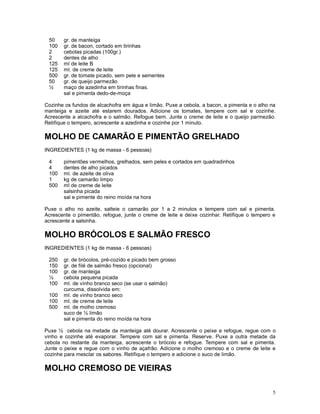50    gr. de manteiga
 100   gr. de bacon, cortado em tirinhas
 2     cebolas picadas (100gr.)
 2     dentes de alho
 125   ml de leite B
 125   ml. de creme de leite
 500   gr. de tomate picado, sem pele e sementes
 50    gr. de queijo parmezão
 ½     maço de azedinha em tirinhas finas.
       sal e pimenta dedo-de-moça

Cozinhe os fundos de alcachofra em água e limão. Puxe a cebola, a bacon, a pimenta e o alho na
manteiga e azeite até estarem dourados. Adicione os tomates, tempere com sal e cozinhe.
Acrescente a alcachofra e o salmão. Refogue bem. Junte o creme de leite e o queijo parmezão.
Retifique o tempero, acrescente a azedinha e cozinhe por 1 minuto.

MOLHO DE CAMARÃO E PIMENTÃO GRELHADO
INGREDIENTES (1 kg de massa - 6 pessoas)

 4     pimentões vermelhos, grelhados, sem peles e cortados em quadradinhos
 4     dentes de alho picados
 100   ml. de azeite de oliva
 1     kg de camarão limpo
 500   ml de creme de leite
       salsinha picada
       sal e pimente do reino moída na hora

Puxe o alho no azeite, salteie o camarão por 1 a 2 minutos e tempere com sal e pimenta.
Acrescente o pimentão, refogue, junte o creme de leite e deixe cozinhar. Retifique o tempero e
acrescente a salsinha.

MOLHO BRÓCOLOS E SALMÃO FRESCO
INGREDIENTES (1 kg de massa - 6 pessoas)

 250   gr. de brócolos, pré-cozido e picado bem grosso
 150   gr. de filé de salmão fresco (opcional)
 100   gr. de manteiga
 ½     cebola pequena picada
 100   ml. de vinho branco seco (se usar o salmão)
       curcuma, dissolvida em:
 100   ml. de vinho branco seco
 100   ml. de creme de leite
 500   ml. de molho cremoso
       suco de ½ limão
       sal e pimenta do reino moída na hora

Puxe ½ cebola na metade da manteiga até dourar. Acrescente o peixe e refogue, regue com o
vinho e cozinhe até evaporar. Tempere com sal e pimenta. Reserve. Puxe a outra metade da
cebola no restante da manteiga, acrescente o brócolo e refogue. Tempere com sal e pimenta.
Junte o peixe e regue com o vinho de açafrão. Adicione o molho cremoso e o creme de leite e
cozinhe para mesclar os sabores. Retifique o tempero e adicione o suco de limão.

MOLHO CREMOSO DE VIEIRAS

                                                                                             5
 