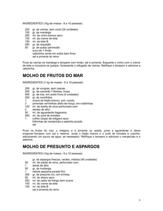 INGREDIENTES (1kg de massa - 8 a 10 pessoas)

 220    gr. de vieiras, sem coral (32 unidades)
 100    gr. de manteiga
 200    ml. de vinho branco seco
 150    ml. de creme de leite
 150    ml. de leite B
 200    gr. de requeijão
 50     gr. de queijo parmezão
        suco de 1 limão
        cebolinha verde em anéis bem finos
        sal e pimenta do reino

Puxe as vieiras na manteiga e tempere com limão, sal e pimenta. Esquente o vinho com o creme
de leite e incorpore os queijos. Acrescente o refogado de vieiras. Retifique o tempero e adicione a
cebolinha.

MOLHO DE FRUTOS DO MAR
INGREDIENTES (1 kg de massa - 8 a 10 pessoas)

 200    gr. de vongole, sem cascas
 200    gr. de camarão 7 Barbas, limpo
 400    gr. de lula, em anéis finos (4 unidades)
 200    gr. de mexilhões
 1      xicara de feijão branco, pré- cozido
 2      pimentas vermelhas dedo-de-moça, em rodelinhas
 100    ml. de azeite de oliva perfumado com:
 2      dentes de alho
 50     ml. de aguardente bagaceira
 500    ml. de purê de tomates
 1      colher (sopa) de orégano seco
        folhinhas de manjericão e salsinha picada
        sal

Puxe os frutos do mar, o orégano e a pimenta no azeite, junte a aguardente e deixe
evaporar.Tempere com sal e reserve. Junte o feijão branco e o purê de tomates e cozinhe,
adicionando um pouco de água, se necessário. Retifique o tempero e adicione o manjericão e a
salsinha.

MOLHO DE PRESUNTO E ASPARGOS
INGREDIENTES (1kg de massa - 8 a 10 pessoas)

        gr. de aspargos frescos, verdes, médios (40 unidades)
 50     ml. de azeite de oliva, perfumado com:
 1      dente de alho
 50     gr. de manteiga
 1      cebola pequena picada fino
 300    gr. de presunto crú, em tirinhas
 50     ml. de sherry seco
 200    ml. de caldo de frango bem suave
 100    ml. de creme de leite
 100    ml. de leite B
        sal e pimenta do reino


                                                                                                 6
 