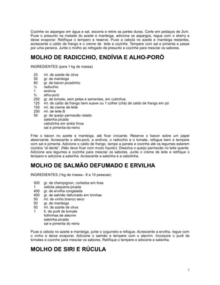 Cozinhe os aspargos em água e sal, escorra e retire as partes duras. Corte em pedaços de 2cm.
Puxe o presunto na metade do azeite e manteiga, adicione os aspargos, regue com o sherry e
deixe evaporar. Retifique o tempero e reserve. Puxe a cebola no azeite e manteiga restantes,
acrescente o caldo de frango e o creme de leite e cozinhe. Tempere com sal e pimenta e passe
por uma peneira. Junte o molho ao refogado de presunto e cozinhe para mesclar os sabores.

MOLHO DE RADICCHIO, ENDÍVIA E ALHO-PORÓ
INGREDIENTES (para 1 kg de massa)

 25     ml. de azeite de oliva
 50     gr. de manteiga
 60     gr. de bacon picadinho
 ½      radicchio
 1      endívia
 ¾      alho-poró
 250    gr. de tomate, sem peles e sementes, em cubinhos
 125    ml. de caldo de frango bem suave ou 1 colher (chá) de caldo de frango em pó
 150    ml. de creme de leite
 250    ml. de leite B
 50     gr. de queijo parmezão ralado
        salsinha picada
        cebolinha em anéis finos
        sal e pimenta-do-reino

Frite o bacon no azeite e manteiga, até ficar crocante. Reserve o bacon sobre um papel
absorvente. Acrescente o alho-poró, a endívia, o radicchio e o tomate, refogue bem e tempere
com sal e pimenta. Adicione o caldo de frango, tampe a panela e cozinhe até os legumes estarem
cozidos “al dente”. (Não deve ficar com muito líquido). Dissolva o queijo parmezão no leite quente.
Adicione aos legumes e cozinhe para mesclar os sabores. Junte o creme de leite e retifique o
tempero e adicione a salsinha. Acrescente a salsinha e a cebolinha.

MOLHO DE SALMÃO DEFUMADO E ERVILHA
INGREDIENTES (1kg de massa - 8 a 10 pessoas)

 500    gr. de champignon, cortados em tiras
 1      cebola pequena picada
 400    gr. de ervilha congelada
 400    gr. de salmão defumado em tirinhas
 50     ml. de vinho branco seco
 50     gr. de manteiga
 50     ml. de azeite de oliva
 1      lt. de purê de tomate
        folhinhas de alecrim
        salsinha picada
        sal e pimenta do reino

Puxe a cebola no azeite e manteiga, junte o cogumelo e refogue. Acrescente a ervilha, regue com
o vinho e deixe evaporar. Adicione o salmão e tempere com o alecrim. Incorpore o purê de
tomates e cozinhe para mesclar os sabores. Retifique o tempere e adicione a salsinha.

MOLHO DE SIRI E RÚCULA


                                                                                                 7
 