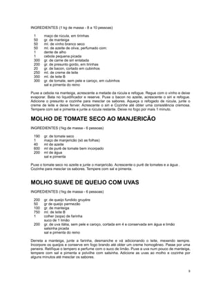 INGREDIENTES (1 kg de massa - 8 a 10 pessoas)

 1      maço de rúcula, em tirinhas
 50     gr. de manteiga
 50     ml. de vinho branco seco
 50     ml. de azeite de oliva, perfumado com:
 1      dente de alho
 1      cebola pequena picada
 300    gr. de carne de siri enlatada
 200    gr. de presunto gordo, em tirinhas
 20     gr. de bacon, cortado em cubinhos
 250    ml. de creme de leite
 350    ml. de leite B
 300    gr. de tomate, sem pele e caroço, em cubinhos
        sal e pimenta do reino

Puxe a cebola na manteiga, acrescente a metade da rúcula e refogue. Regue com o vinho e deixe
evaporar. Bata no liquidificador e reserve. Puxe o bacon no azeite, acrescente o siri e refogue.
Adicione o presunto e cozinhe para mesclar os sabores. Aqueça o refogado de rúcula, junte o
creme de leite e deixe ferver. Acrescente o siri e Cozinhe até obter uma consistência cremosa.
Tempere com sal e pimenta e junte a rúcula restante. Deixe no fogo por mais 1 minuto.

MOLHO DE TOMATE SECO AO MANJERICÃO
INGREDIENTES (1kg de massa - 6 pessoas)

 190    gr. de tomate seco
 1      maço de manjericão (só as folhas)
 40     ml de azeite
 600    ml de purê de tomate bem incorpado
 200    ml de água
        sal e pimenta

Puxe o tomate seco no azeite e junte o manjericão. Acrescente o purê de tomates e a água .
Cozinhe para mesclar os sabores. Tempere com sal e pimenta.


MOLHO SUAVE DE QUEIJO COM UVAS
INGREDIENTES (1kg de massa - 6 pessoas)

 200    gr. de queijo fundido gruyére
 50     gr de queijo parmezão
 100    gr. de manteiga
 750    ml. de leite B
 1      colher (sopa) de farinha
        suco de 1 limão
 200    gr. de uva itália, sem pele e caroço, cortada em 4 e conservada em água e limão
        salsinha picada
        sal e pimenta do reino

Derreta a manteiga, junte a farinha, desmanche e vá adicionando o leite, mexendo sempre.
Incorpore os queijos e conserve em fogo brando até obter um creme homogêneo. Passe por uma
peneira. Retifique o tempero e perfume com o suco de limão. Puxe a uva num pouco de manteiga,
tempere com sal e pimenta e polvilhe com salsinha. Adicione as uvas ao molho e cozinhe por
alguns minutos até mesclar os sabores.


                                                                                              8
 