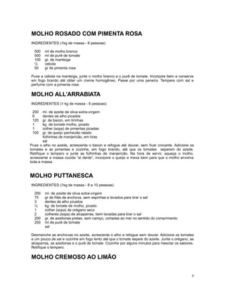 MOLHO ROSADO COM PIMENTA ROSA
INGREDIENTES (1kg de massa - 6 pessoas)

  500   ml de molho branco
  500   ml de purê de tomate
  100   gr. de manteiga
  ½     cebola
  50    gr de pimenta rosa

Puxe a cebola na manteiga, junte o molho branco e o purê de tomate. Incorpore bem e conserve
em fogo brando até obter um creme homogêneo. Passe por uma peneira. Tempere com sal e
perfume com a pimenta rosa.

MOLHO ALL’ARRABIATA
INGREDIENTES (1 kg de massa - 6 pessoas)

 200    ml. de azeite de oliva extra-virgem
 6      dentes de alho picados
 120    gr. de bacon, em tirinhas
 1      kg. de tomate molho, picado
 1      colher (sopa) de pimentas picadas
 100    gr. de queijo parmezão ralado
        folhinhas de manjericão, em tiras
        sal
Puxe o alho no azeite, acrescente o bacon e refogue até dourar, sem ficar crocante. Adicione os
tomates e as pimentas e cozinhe, em fogo brando, até que os tomates separem do azeite.
Retifique o tempero e junte as folhinhas de manjericão. Na hora de servir, aqueça o molho,
acrescente a massa cozida “al dente”, incorpore o queijo e mexa bem para que o molho envolva
toda a massa.


MOLHO PUTTANESCA
INGREDIENTES (1kg de massa - 8 a 10 pessoas)

  200   ml. de azeite de oliva extra-virgem
  75    gr de filés de anchova, sem espinhas e lavados para tirar o sal
  3     dentes de alho picados
  ½     kg. de tomate de molho, picado
  1     colher (sopa) de orégano seco
  2     colheres (sopa) de alcaparras, bem lavadas para tirar o sal
  200   gr. de azeitonas pretas, sem caroço, cortadas ao mei no sentido do comprimento
  250   ml de purê de tomate
        sal

Desmanche as anchovas no azeite, acrescente o alho e refogue sem dourar. Adicione os tomates
e um pouco de sal e cozinhe em fogo lento até que o tomate separe do azeite. Junte o orégano, as
alcaparras, as azeitonas e o purê de tomate. Cozinhe por alguns minutos para mesclar os sabores.
Retifique o tempero.

MOLHO CREMOSO AO LIMÃO


                                                                                              9
 