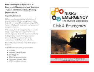 Risk & Emergency- Specialists in
Emergency Management and Response
– we are operational risk & training
professionals
Capability Statement
R&E is a consultancy specialising in the delivery of
strategic solutions and value adding services in the
fields of fire & rescue, ERT, fire safety, training, ARFF,
business risk / hazards assessment and creating sound
management systems.
With a strong client advocate philosophy, we take the
time to understand your needs and act in the best
interests of you, our client. R&E is a hands-on industry
leader providing a range of emergency response
services to the oil and gas, mining / energy,
construction, critical infrastructure industries.
We stand by our reputation as being ‘the best in the
business’
Current & Past major clients/projects include:
 NAC PNG
 BG Group – QCLNG Project
 Oil Search PNG
 Exxon PNG
 Cambodia National Airports
 AirServices Australia - ARFF
 RTO`s throughout Australia
Risk & Emergency
EMERGENCY MANAGEMENT AND RESPONSE
CONSULTING SERVICES
 