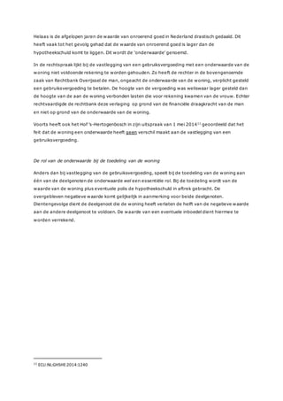 Helaas is de afgelopen jaren de waarde van onroerend goed in Nederland drastisch gedaald. Dit
heeft vaak tot het gevolg gehad dat de waarde van onroerend goed is lager dan de
hypotheekschuld komt te liggen. Dit wordt de ‘onderwaarde’ genoemd.
In de rechtspraak lijkt bij de vastlegging van een gebruiksvergoeding met een onderwaarde van de
woning niet voldoende rekening te worden gehouden. Zo heeft de rechter in de bovengenoemde
zaak van Rechtbank Overijssel de man, ongeacht de onderwaarde van de woning, verplicht gesteld
een gebruiksvergoeding te betalen. De hoogte van de vergoeding was weliswaar lager gesteld dan
de hoogte van de aan de woning verbonden lasten die voor rekening kwamen van de vrouw. Echter
rechtvaardigde de rechtbank deze verlaging op grond van de financiële draagkracht van de man
en niet op grond van de onderwaarde van de woning.
Voorts heeft ook het Hof ’s-Hertogenbosch in zijn uitspraak van 1 mei 201411
geoordeeld dat het
feit dat de woning een onderwaarde heeft geen verschil maakt aan de vastlegging van een
gebruiksvergoeding.
De rol van de onderwaarde bij de toedeling van de woning
Anders dan bij vastlegging van de gebruiksvergoeding, speelt bij de toedeling van de woning aan
één van de deelgenoten de onderwaarde wel een essentiële rol. Bij de toedeling wordt van de
waarde van de woning plus eventuele polis de hypotheekschuld in aftrek gebracht. De
overgebleven negatieve waarde komt gelijkelijk in aanmerking voor beide deelgenoten.
Dientengevolge dient de deelgenoot die de woning heeft verlaten de helft van de negatieve waarde
aan de andere deelgenoot te voldoen. De waarde van een eventuele inboedel dient hiermee te
worden verrekend.
11 ECLI:NL:GHSHE:2014:1240
 