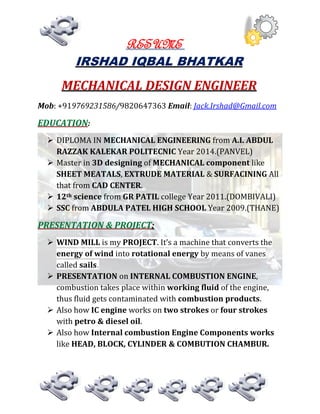 RESUME
IRSHAD IQBAL BHATKAR
MECHANICAL DESIGN ENGINEER
Mob: +919769231586/9820647363 Email: Jack.Irshad@Gmail.com
EDUCATION:
 DIPLOMA IN MECHANICAL ENGINEERING from A.I. ABDUL
RAZZAK KALEKAR POLITECNIC Year 2014.(PANVEL)
 Master in 3D designing of MECHANICAL component like
SHEET MEATALS, EXTRUDE MATERIAL & SURFACINING All
that from CAD CENTER.
 12th science from GR PATIL college Year 2011.(DOMBIVALI)
 SSC from ABDULA PATEL HIGH SCHOOL Year 2009.(THANE)
PRESENTATION & PROJECT:
 WIND MILL is my PROJECT. It’s a machine that converts the
energy of wind into rotational energy by means of vanes
called sails.
 PRESENTATION on INTERNAL COMBUSTION ENGINE,
combustion takes place within working fluid of the engine,
thus fluid gets contaminated with combustion products.
 Also how IC engine works on two strokes or four strokes
with petro & diesel oil.
 Also how Internal combustion Engine Components works
like HEAD, BLOCK, CYLINDER & COMBUTION CHAMBUR.
 