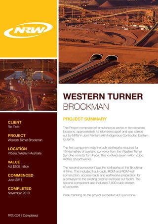 WESTERN TURNER
BROCKMAN
CLIENT
Rio Tinto
PROJECT
Western Turner Brockman
LOCATION
Pilbara, Western Australia
VALUE
AU $305 million
COMMENCED
June 2011
COMPLETED
November 2013
PROJECT SUMMARY
This Project comprised of simultaneous works in two separate
locations, approximately 45 kilometres apart and was carried
out by NRW in Joint Venture with Indigenous Contractor, Eastern
Guruma.
The first component was the bulk earthworks required for
16 kilometres of overland conveyor from the Western Turner
Syncline mine to Tom Price. This involved seven million cubic
metres of earthworks.
The second component was the civil works at the Brockman
4 Mine. This included haul roads, ROM and ROM wall
construction, access roads and earthworks preparation for
a conveyor to the existing crusher and load out facility. The
second component also included 7,000 cubic metres
of concrete.
Peak manning on the project exceeded 400 personnel.
PFS-C041 Completed
 